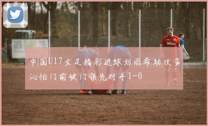 中国U17女足精彩进球刘雨希助攻黄沁怡门前破门领先对手1-0