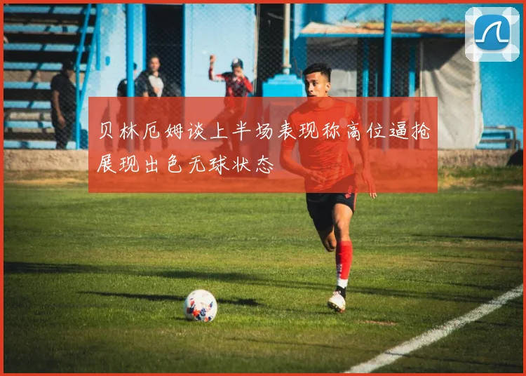 贝林厄姆谈上半场表现称高位逼抢展现出色无球状态