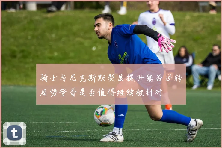 骑士与尼克斯默契度提升能否逆转局势登哥是否值得继续被针对