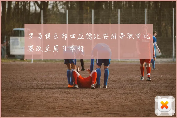 罗马俱乐部回应德比安排争取将比赛改至周日举行