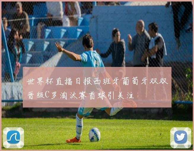 世界杯直播日报西班牙葡萄牙双双晋级C罗淘汰赛首球引关注
