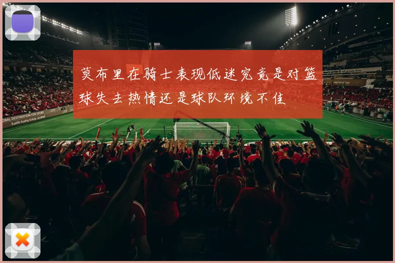 莫布里在骑士表现低迷究竟是对篮球失去热情还是球队环境不佳