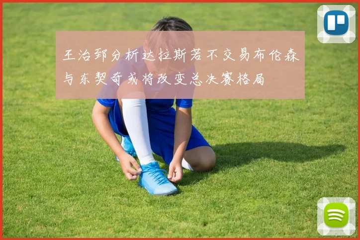 王治郅分析达拉斯若不交易布伦森与东契奇或将改变总决赛格局