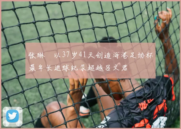 张琳芃以37岁41天创造海港足协杯最年长进球纪录超越吕文君
