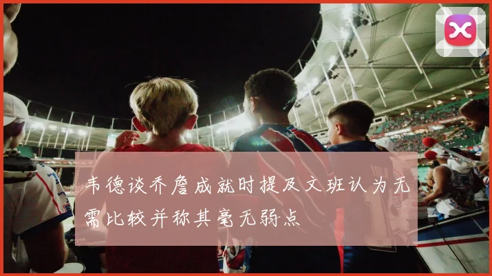 韦德谈乔詹成就时提及文班认为无需比较并称其毫无弱点
