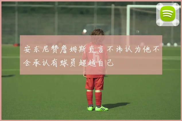 安东尼赞詹姆斯直言不讳认为他不会承认有球员超越自己