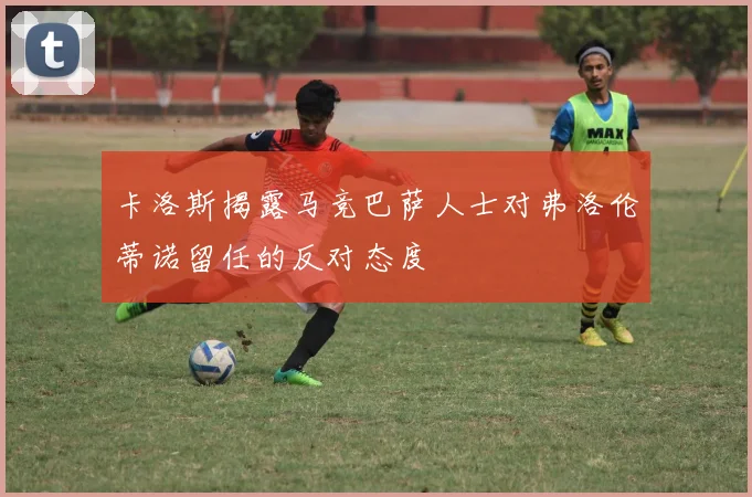 卡洛斯揭露马竞巴萨人士对弗洛伦蒂诺留任的反对态度