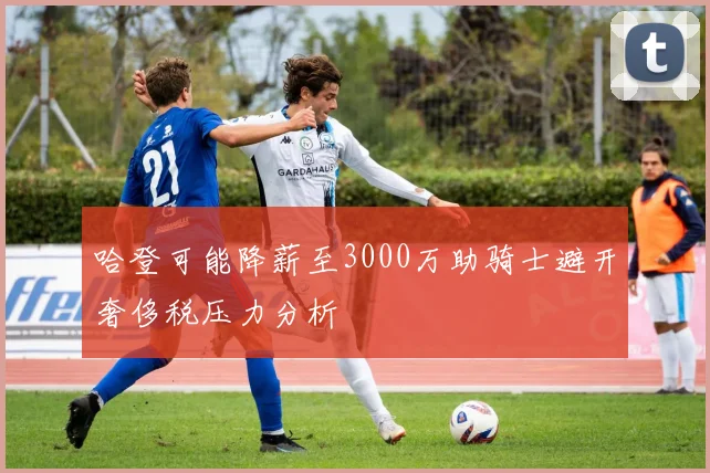 哈登可能降薪至3000万助骑士避开奢侈税压力分析