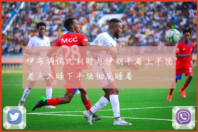 伊布调侃比利时与伊朗平局上半场差点入睡下半场彻底睡着